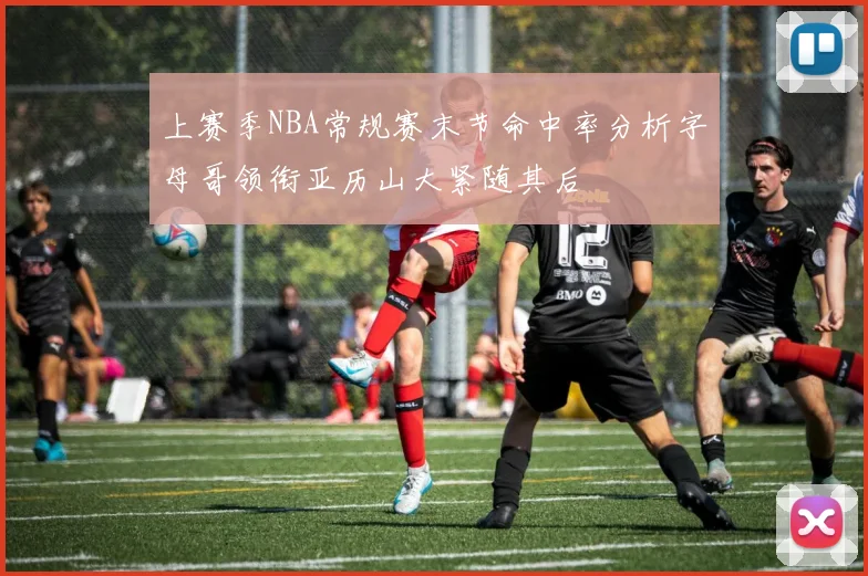 上赛季NBA常规赛末节命中率分析字母哥领衔亚历山大紧随其后
