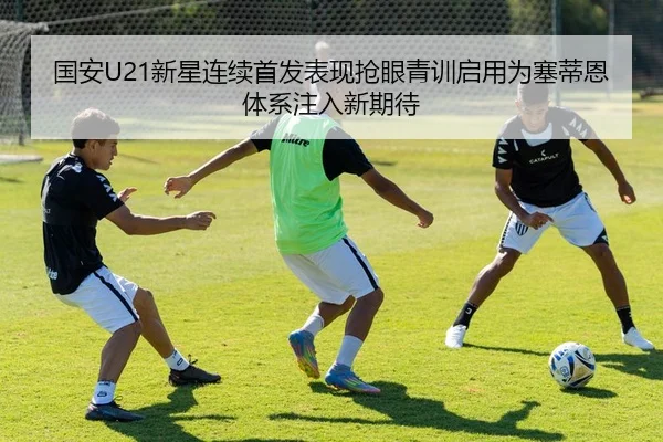 国安U21新星连续首发表现抢眼青训启用为塞蒂恩体系注入新期待